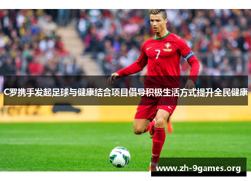 C罗携手发起足球与健康结合项目倡导积极生活方式提升全民健康