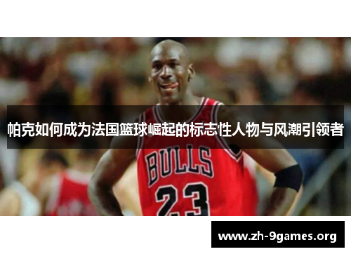 帕克如何成为法国篮球崛起的标志性人物与风潮引领者