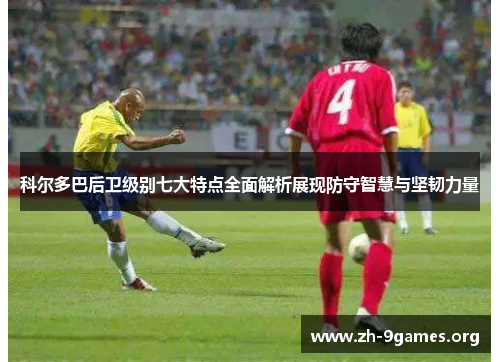 科尔多巴后卫级别七大特点全面解析展现防守智慧与坚韧力量