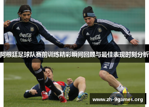 阿根廷足球队赛前训练精彩瞬间回顾与最佳表现时刻分析