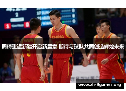 周琦重返新疆开启新篇章 期待与球队共同创造辉煌未来