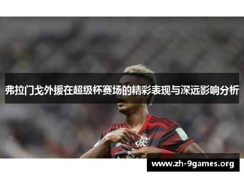 弗拉门戈外援在超级杯赛场的精彩表现与深远影响分析